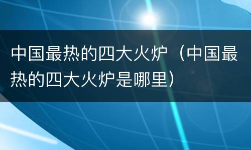 中国最热的四大火炉（中国最热的四大火炉是哪里）