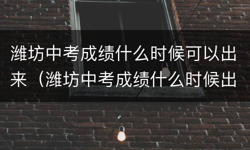潍坊中考成绩什么时候可以出来（潍坊中考成绩什么时候出来2023年）