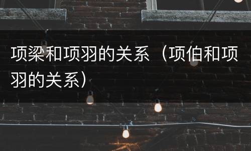 项梁和项羽的关系（项伯和项羽的关系）