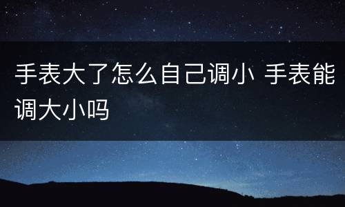 手表大了怎么自己调小 手表能调大小吗