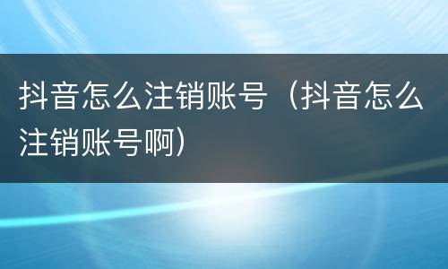 抖音怎么注销账号（抖音怎么注销账号啊）