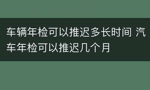 车辆年检可以推迟多长时间 汽车年检可以推迟几个月