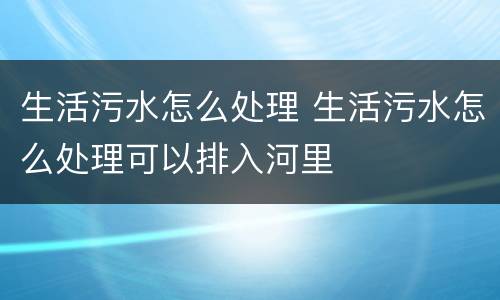 生活污水怎么处理 生活污水怎么处理可以排入河里
