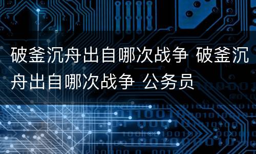 破釜沉舟出自哪次战争 破釜沉舟出自哪次战争 公务员