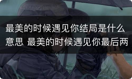 最美的时候遇见你结局是什么意思 最美的时候遇见你最后两人见面了吗