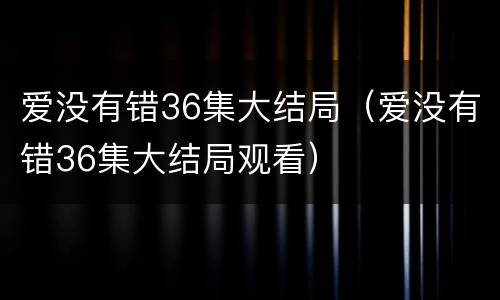 爱没有错36集大结局（爱没有错36集大结局观看）