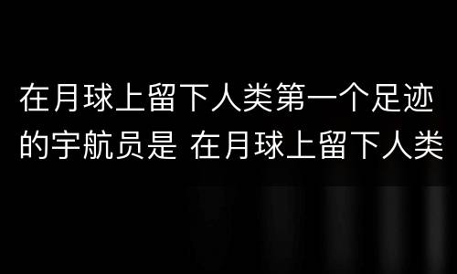 在月球上留下人类第一个足迹的宇航员是 在月球上留下人类第一个足迹的宇航员是谁