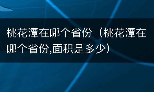 桃花潭在哪个省份（桃花潭在哪个省份,面积是多少）