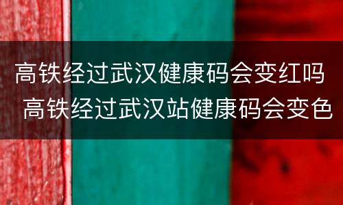 高铁经过武汉健康码会变红吗 高铁经过武汉站健康码会变色吗