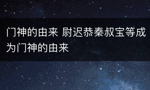 门神的由来 尉迟恭秦叔宝等成为门神的由来
