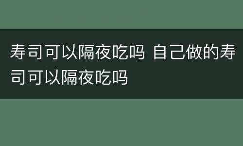 寿司可以隔夜吃吗 自己做的寿司可以隔夜吃吗