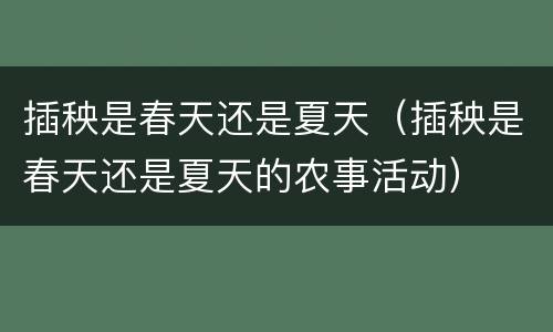 插秧是春天还是夏天（插秧是春天还是夏天的农事活动）