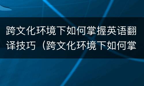 跨文化环境下如何掌握英语翻译技巧（跨文化环境下如何掌握英语翻译技巧视频）