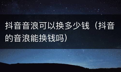 抖音音浪可以换多少钱（抖音的音浪能换钱吗）