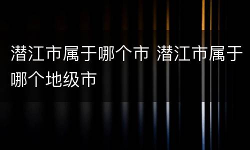 潜江市属于哪个市 潜江市属于哪个地级市