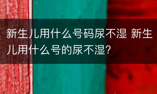 新生儿用什么号码尿不湿 新生儿用什么号的尿不湿?