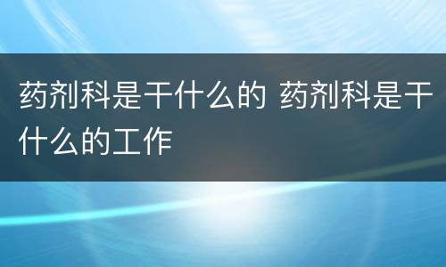 药剂科是干什么的 药剂科是干什么的工作