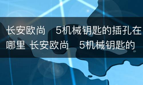 长安欧尚❌5机械钥匙的插孔在哪里 长安欧尚❌5机械钥匙的插孔位置