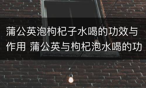 蒲公英泡枸杞子水喝的功效与作用 蒲公英与枸杞泡水喝的功效与作用