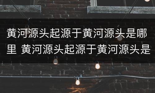 黄河源头起源于黄河源头是哪里 黄河源头起源于黄河源头是哪里
