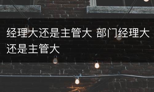 经理大还是主管大 部门经理大还是主管大