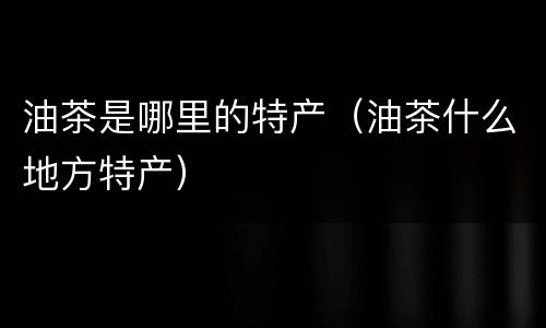 油茶是哪里的特产（油茶什么地方特产）