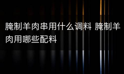 腌制羊肉串用什么调料 腌制羊肉用哪些配料