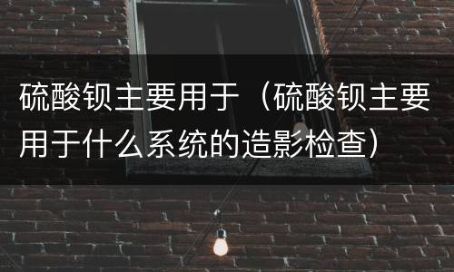 硫酸钡主要用于（硫酸钡主要用于什么系统的造影检查）