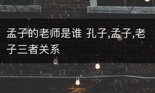 孟子的老师是谁 孔子,孟子,老子三者关系