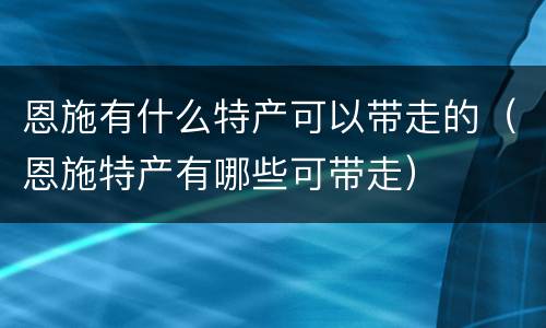 恩施有什么特产可以带走的（恩施特产有哪些可带走）