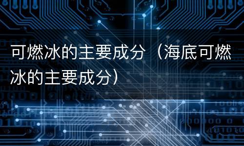 可燃冰的主要成分（海底可燃冰的主要成分）