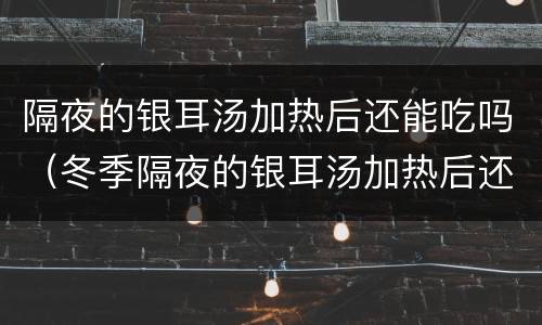 隔夜的银耳汤加热后还能吃吗（冬季隔夜的银耳汤加热后还能吃吗）