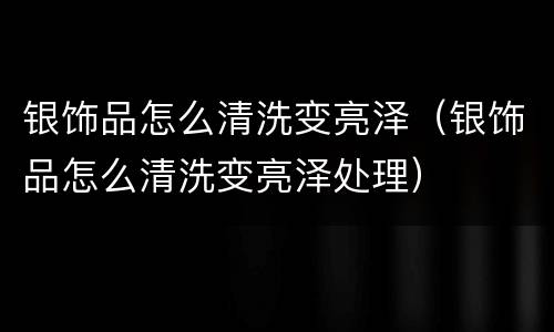 银饰品怎么清洗变亮泽（银饰品怎么清洗变亮泽处理）
