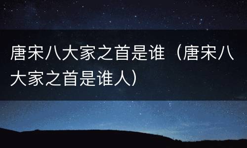 唐宋八大家之首是谁（唐宋八大家之首是谁人）