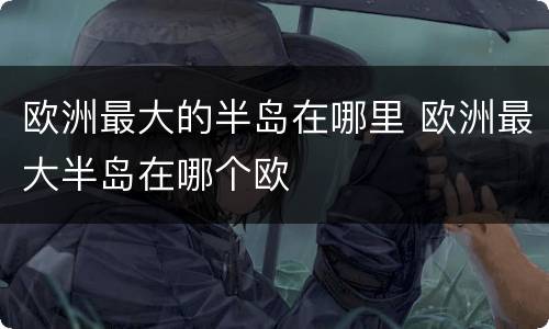 欧洲最大的半岛在哪里 欧洲最大半岛在哪个欧