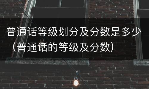 普通话等级划分及分数是多少（普通话的等级及分数）
