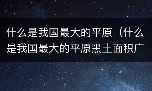 什么是我国最大的平原（什么是我国最大的平原黑土面积广大）