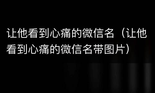 让他看到心痛的微信名（让他看到心痛的微信名带图片）