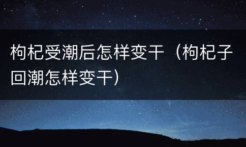 枸杞受潮后怎样变干（枸杞子回潮怎样变干）