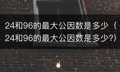 24和96的最大公因数是多少（24和96的最大公因数是多少?）