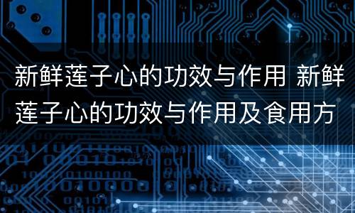 新鲜莲子心的功效与作用 新鲜莲子心的功效与作用及食用方法