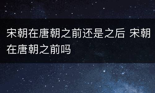 宋朝在唐朝之前还是之后 宋朝在唐朝之前吗