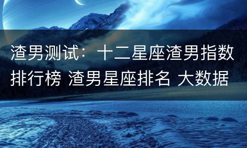 渣男测试：十二星座渣男指数排行榜 渣男星座排名 大数据