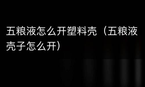 五粮液怎么开塑料壳（五粮液壳子怎么开）