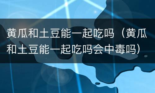 黄瓜和土豆能一起吃吗（黄瓜和土豆能一起吃吗会中毒吗）