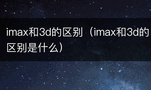 imax和3d的区别（imax和3d的区别是什么）