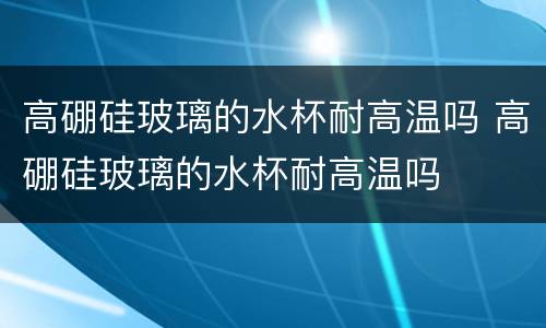 高硼硅玻璃的水杯耐高温吗 高硼硅玻璃的水杯耐高温吗