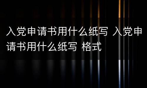 入党申请书用什么纸写 入党申请书用什么纸写 格式