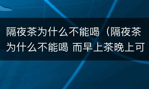 隔夜茶为什么不能喝（隔夜茶为什么不能喝 而早上茶晚上可以喝）