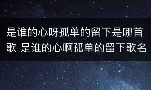 是谁的心呀孤单的留下是哪首歌 是谁的心啊孤单的留下歌名